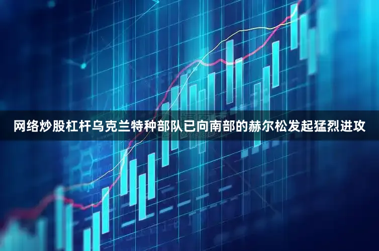 网络炒股杠杆乌克兰特种部队已向南部的赫尔松发起猛烈进攻