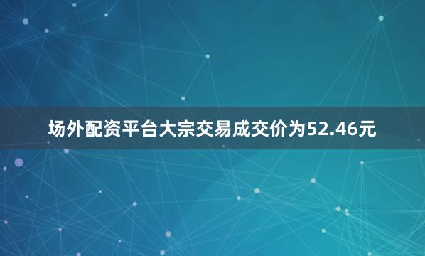场外配资平台大宗交易成交价为52.46元