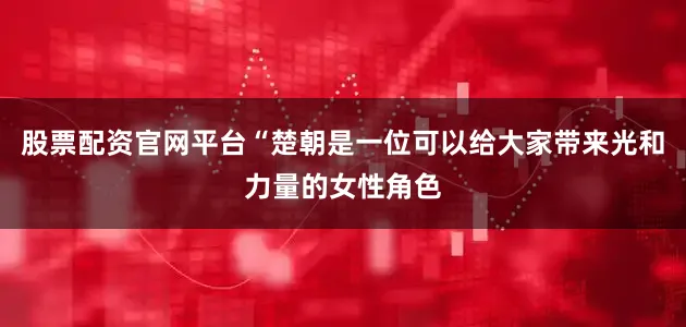 股票配资官网平台“楚朝是一位可以给大家带来光和力量的女性角色
