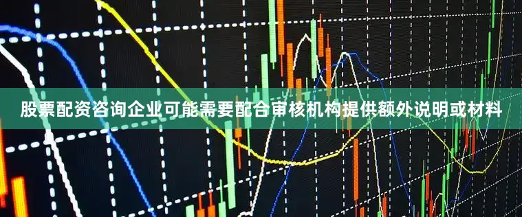 股票配资咨询企业可能需要配合审核机构提供额外说明或材料
