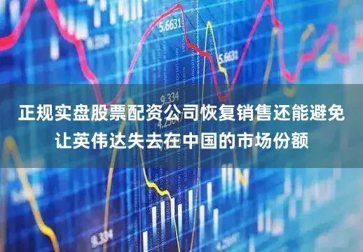 正规实盘股票配资公司恢复销售还能避免让英伟达失去在中国的市场份额