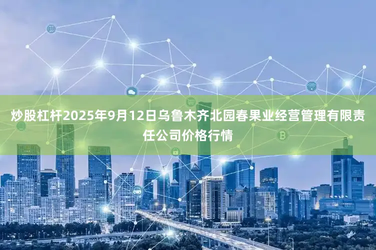 炒股杠杆2025年9月12日乌鲁木齐北园春果业经营管理有限责任公司价格行情