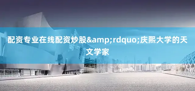 配资专业在线配资炒股&rdquo;庆熙大学的天文学家